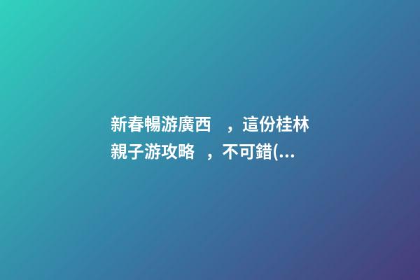 新春暢游廣西，這份桂林親子游攻略，不可錯(cuò)過(guò)！